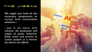 We might just hold all the
necessary components to
create tech sustainable
solutions…
…but it all starts with
industry: the production and
supply of goods, materials,
foods, water and services to
sustain peoples in a manner
the planet can afford!
Robotics
AI
Nano
Tech
BIO
Tech
IOT
Cloud
T h e J i g s a w
 