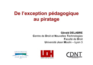 De l exception pédagogique
        au piratage

                              Gérald DELABRE
       Centre de Droit et Nouvelles Technologies
                                 Faculté de Droit
                Université Jean Moulin Lyon 3
 