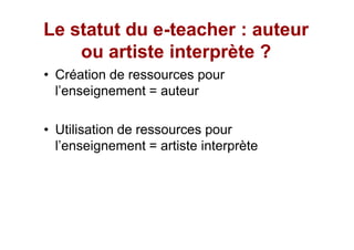 Le statut du e-teacher : auteur
             e-
    ou artiste interprète ?
 Création de ressources pour
 l enseignement = auteur

 Utilisation de ressources pour
 l enseignement = artiste interprète
 
