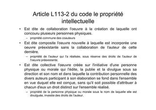 Article L113-2 du code le propriété
                intellectuelle
Est dite de collaboration l'oeuvre à la création de laquelle ont
concouru plusieurs personnes physiques.
   propriété commune des coauteurs
Est dite composite l'oeuvre nouvelle à laquelle est incorporée une
oeuvre préexistante sans la collaboration de l'auteur de cette
dernière.
   propriété de l'auteur qui l'a réalisée, sous réserve des droits de l'auteur de
   l'oeuvre préexistante.
Est dite collective l'oeuvre créée sur l'initiative d'une personne
physique ou morale qui l'édite, la publie et la divulgue sous sa
direction et son nom et dans laquelle la contribution personnelle des
divers auteurs participant à son élaboration se fond dans l'ensemble
en vue duquel elle est conçue, sans qu'il soit possible d'attribuer à
chacun d'eux un droit distinct sur l'ensemble réalisé.
   propriété de la personne physique ou morale sous le nom de laquelle elle est
   divulguée, investie des droits de l'auteur.
 