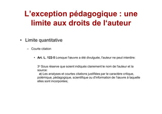 L exception pédagogique : une
  limite aux droits de l auteur

Limite quantitative
   Courte citation

       Art. L. 122-5 Lorsque l' uvre a été divulguée, l'auteur ne peut interdire:

       3o Sous réserve que soient indiqués clairement le nom de l'auteur et la
       source:
        a) Les analyses et courtes citations justifiées par le caractère critique,
       polémique, pédagogique, scientifique ou d'information de l' uvre à laquelle
       elles sont incorporées;
 