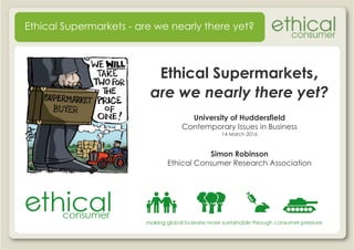 Ethical Supermarkets,
are we nearly there yet?
Ethical Supermarkets - are we nearly there yet?
are we nearly there yet?
University of Huddersfield
Contemporary Issues in Business
14 March 2016
Simon Robinson
Ethical Consumer Research AssociationEthical Consumer Research Association
 