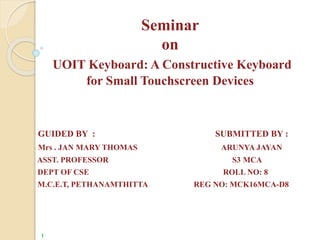 Seminar
on
UOIT Keyboard: A Constructive Keyboard
for Small Touchscreen Devices
GUIDED BY : SUBMITTED BY :
Mrs . JAN MARY THOMAS ARUNYA JAYAN
ASST. PROFESSOR S3 MCA
DEPT OF CSE ROLL NO: 8
M.C.E.T, PETHANAMTHITTA REG NO: MCK16MCA-D8
1
 