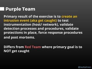 @haydnjohnson
Purple Team
Primary result of the exercise is to create an
intrusion event (aka get caught) to test
instrumentation (host/ network), validate
detection processes and procedures, validate
protections in place, force response procedures
and post mortems.
Differs from Red Team where primary goal is to
NOT get caught
 