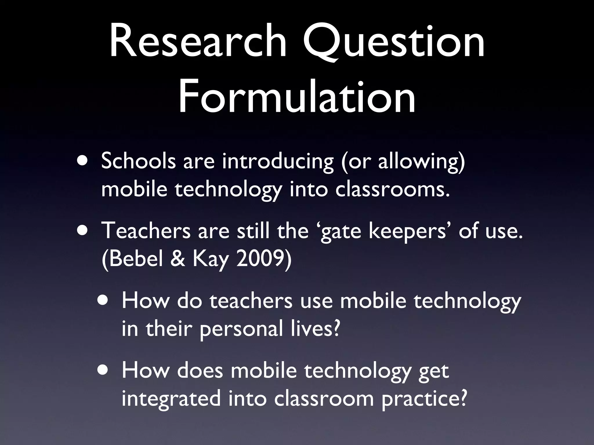 Research Question Formulation Schools are introducing (or allowing) mobile technology into classrooms. Teachers are still the ‘gate keepers’ of use. (Bebel & Kay 2009) How do teachers use mobile technology in their personal lives? How does mobile technology get integrated into classroom practice? 