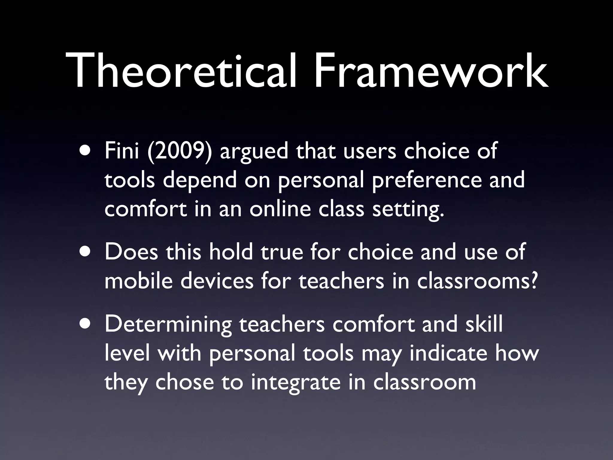 Theoretical Framework Fini (2009) argued that users choice of tools depend on personal preference and comfort in an online class setting. Does this hold true for choice and use of mobile devices for teachers in classrooms? Determining teachers comfort and skill level with personal tools may indicate how they chose to integrate in classroom 
