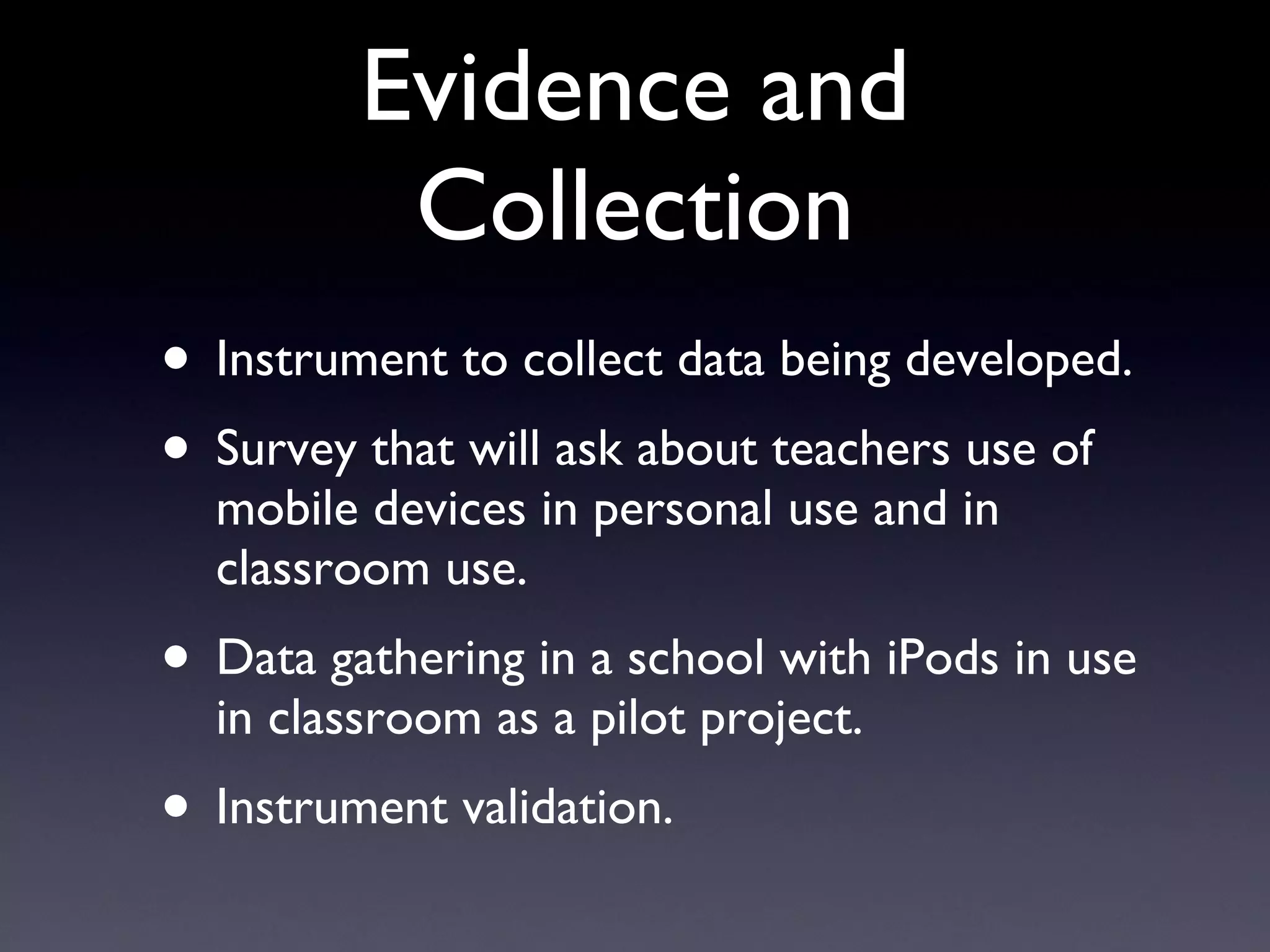 Evidence and Collection Instrument to collect data being developed. Survey that will ask about teachers use of mobile devices in personal use and in classroom use. Data gathering in a school with iPods in use in classroom as a pilot project. Instrument validation. 