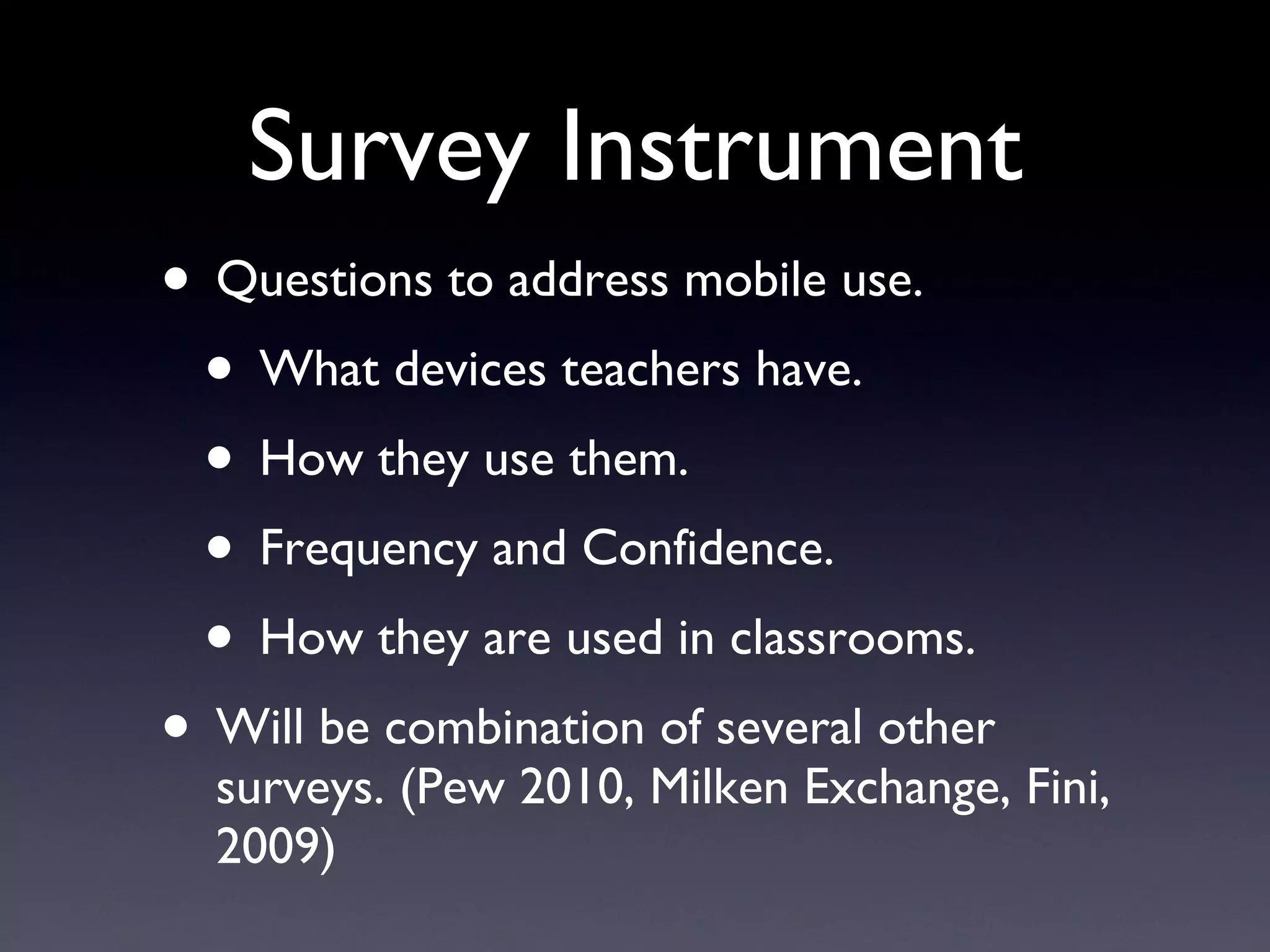 Survey Instrument Questions to address mobile use. What devices teachers have. How they use them. Frequency and Confidence. How they are used in classrooms. Will be combination of several other surveys. (Pew 2010, Milken Exchange, Fini, 2009) 
