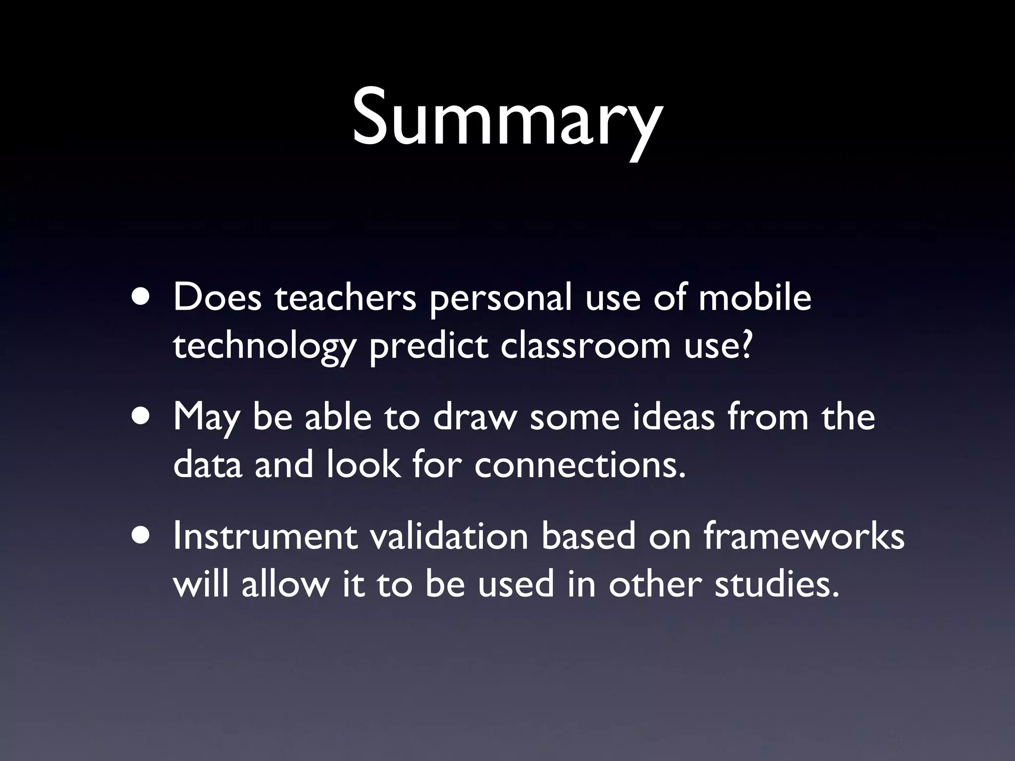 Summary Does teachers personal use of mobile technology predict classroom use? May be able to draw some ideas from the data and look for connections. Instrument validation based on frameworks will allow it to be used in other studies. 