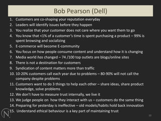 Customers are co-shaping your reputation everyday Leaders will identify issues before they happen You realize that your customer does not care where you want them to go You know that <1% of a customer’s time is spent purchasing a product – 99% is spent browsing and socializingE-commerce will become E-communityYou focus on how people consume content and understand how it is changing Media world has changed – 74 /100 top outlets are blogs/online sitesThere is not a destination for customersSyndication of content matters more than traffic 10-20% customers call each year due to problems – 80-90% will not call the company despite problemsCustomers want to do 3 things to help each other – share ideas, share product knowledge, solve problemsWe don’t have to measure trust internally, we live itWe judge people on  how they interact with us – customers do the same thingPreparing for yesterday is ineffective – old models/habits hold back innovation Understand ethical behaviour is a key part of maintaining trust10Bob Pearson (Dell)10
