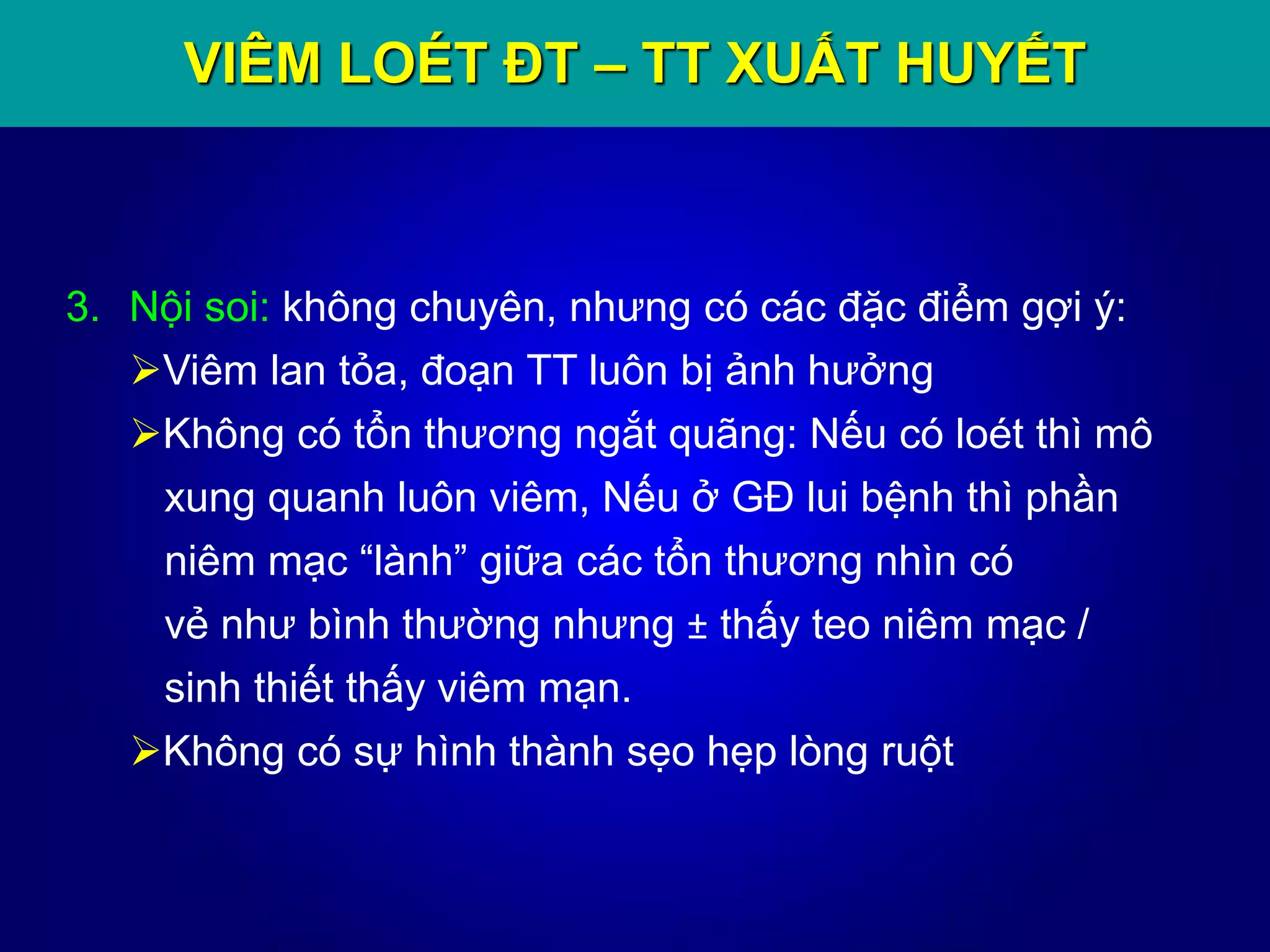 VIÊM LOÉT ĐT – TT XUẤT HUYẾT
3. Nội soi: không chuyên, nhưng có các đặc điểm gợi ý:
Viêm lan tỏa, đoạn TT luôn bị ảnh hưởng
Không có tổn thương ngắt quãng: Nếu có loét thì mô
xung quanh luôn viêm, Nếu ở GĐ lui bệnh thì phần
niêm mạc “lành” giữa các tổn thương nhìn có
vẻ như bình thường nhưng ± thấy teo niêm mạc /
sinh thiết thấy viêm mạn.
Không có sự hình thành sẹo hẹp lòng ruột
 