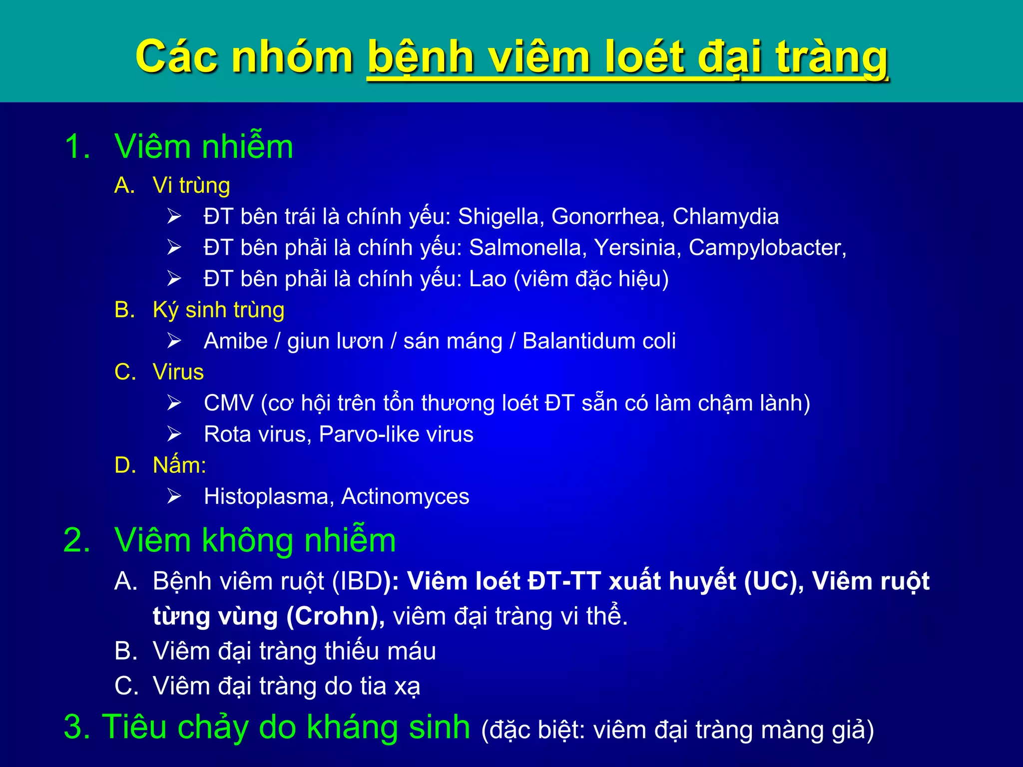 Các nhóm bệnh viêm loét đại tràng
1. Viêm nhiễm
A. Vi trùng
 ĐT bên trái là chính yếu: Shigella, Gonorrhea, Chlamydia
 ĐT bên phải là chính yếu: Salmonella, Yersinia, Campylobacter,
 ĐT bên phải là chính yếu: Lao (viêm đặc hiệu)
B. Ký sinh trùng
 Amibe / giun lươn / sán máng / Balantidum coli
C. Virus
 CMV (cơ hội trên tổn thương loét ĐT sẵn có làm chậm lành)
 Rota virus, Parvo-like virus
D. Nấm:
 Histoplasma, Actinomyces
2. Viêm không nhiễm
A. Bệnh viêm ruột (IBD): Viêm loét ĐT-TT xuất huyết (UC), Viêm ruột
từng vùng (Crohn), viêm đại tràng vi thể.
B. Viêm đại tràng thiếu máu
C. Viêm đại tràng do tia xạ
3. Tiêu chảy do kháng sinh (đặc biệt: viêm đại tràng màng giả)
 