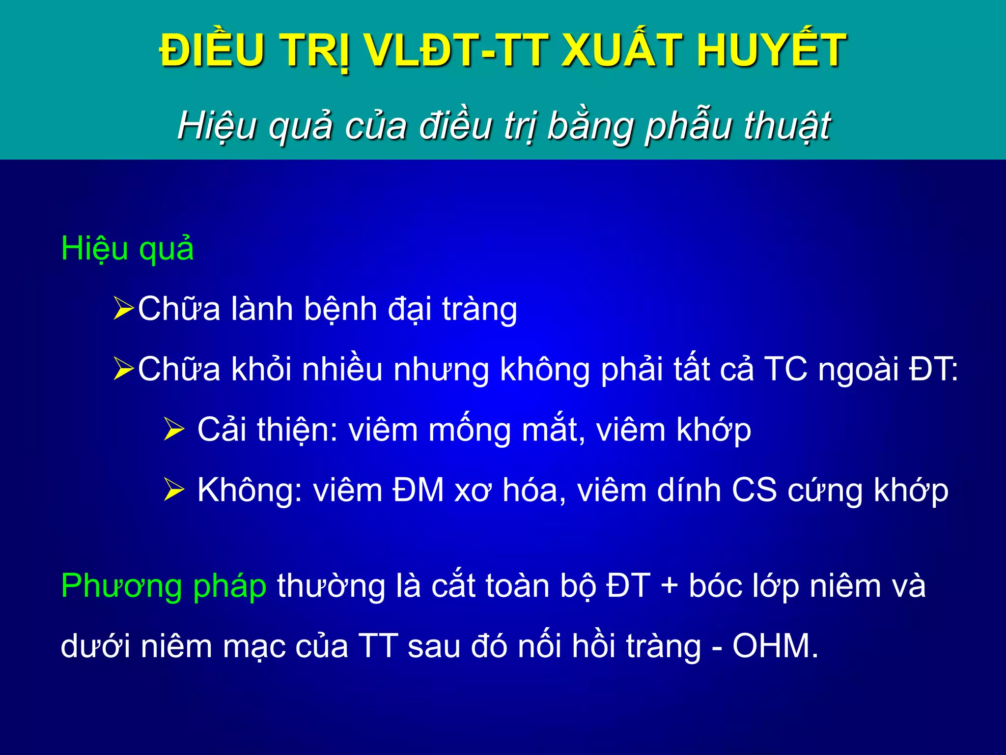 Hiệu quả
Chữa lành bệnh đại tràng
Chữa khỏi nhiều nhưng không phải tất cả TC ngoài ĐT:
 Cải thiện: viêm mống mắt, viêm khớp
 Không: viêm ĐM xơ hóa, viêm dính CS cứng khớp
Phương pháp thường là cắt toàn bộ ĐT + bóc lớp niêm và
dưới niêm mạc của TT sau đó nối hồi tràng - OHM.
ĐIỀU TRỊ VLĐT-TT XUẤT HUYẾT
Hiệu quả của điều trị bằng phẫu thuật
 