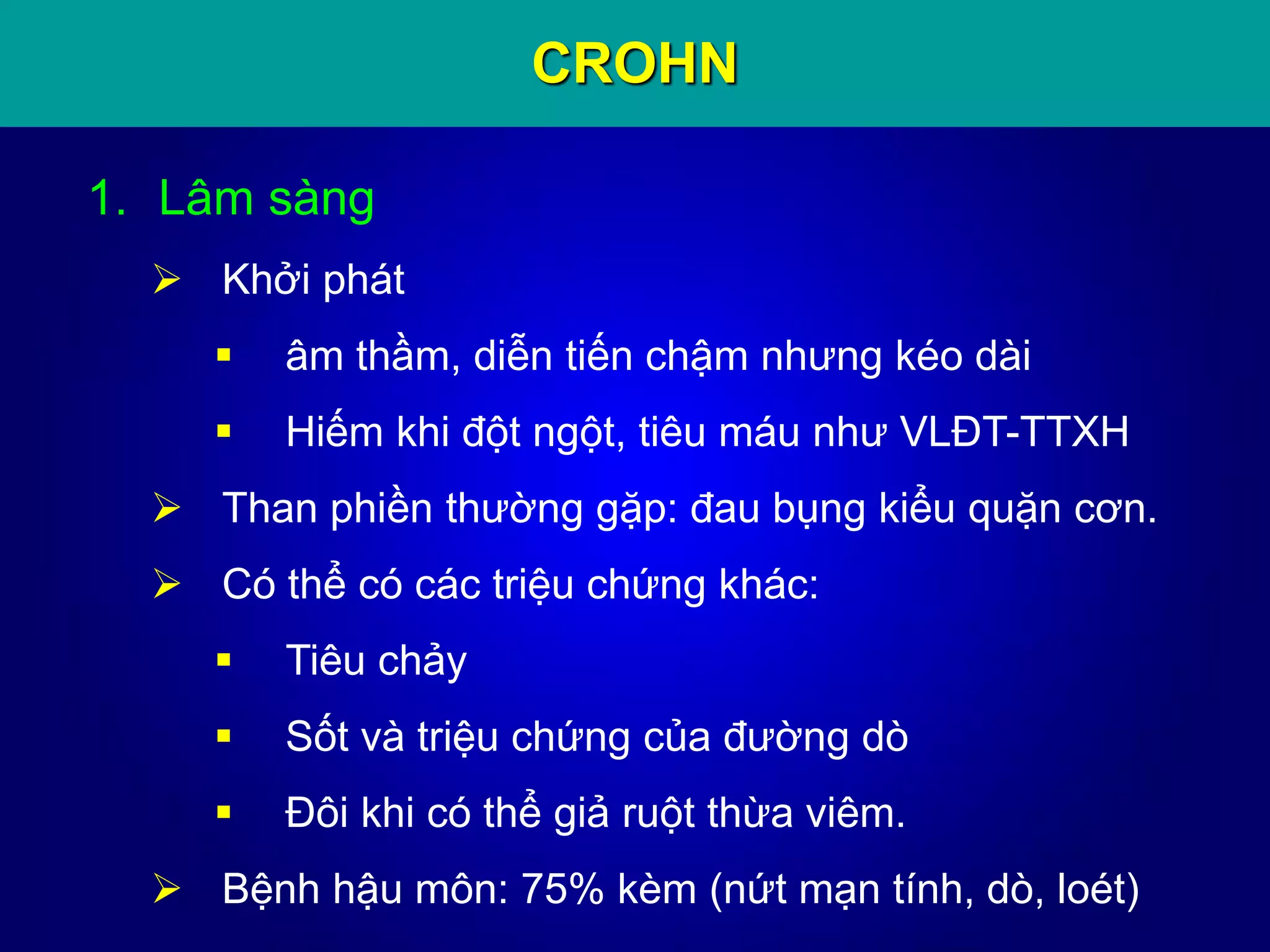 CROHN
1. Lâm sàng
 Khởi phát
 âm thầm, diễn tiến chậm nhưng kéo dài
 Hiếm khi đột ngột, tiêu máu như VLĐT-TTXH
 Than phiền thường gặp: đau bụng kiểu quặn cơn.
 Có thể có các triệu chứng khác:
 Tiêu chảy
 Sốt và triệu chứng của đường dò
 Đôi khi có thể giả ruột thừa viêm.
 Bệnh hậu môn: 75% kèm (nứt mạn tính, dò, loét)
 