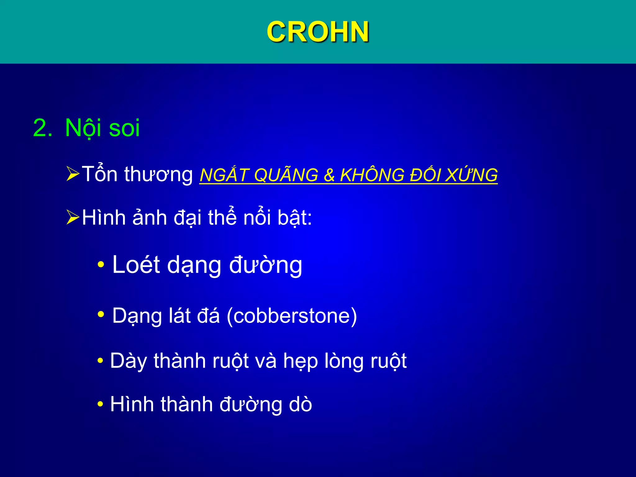 CROHN
2. Nội soi
Tổn thương NGẮT QUÃNG & KHÔNG ĐỐI XỨNG
Hình ảnh đại thể nổi bật:
• Loét dạng đường
• Dạng lát đá (cobberstone)
• Dày thành ruột và hẹp lòng ruột
• Hình thành đường dò
 