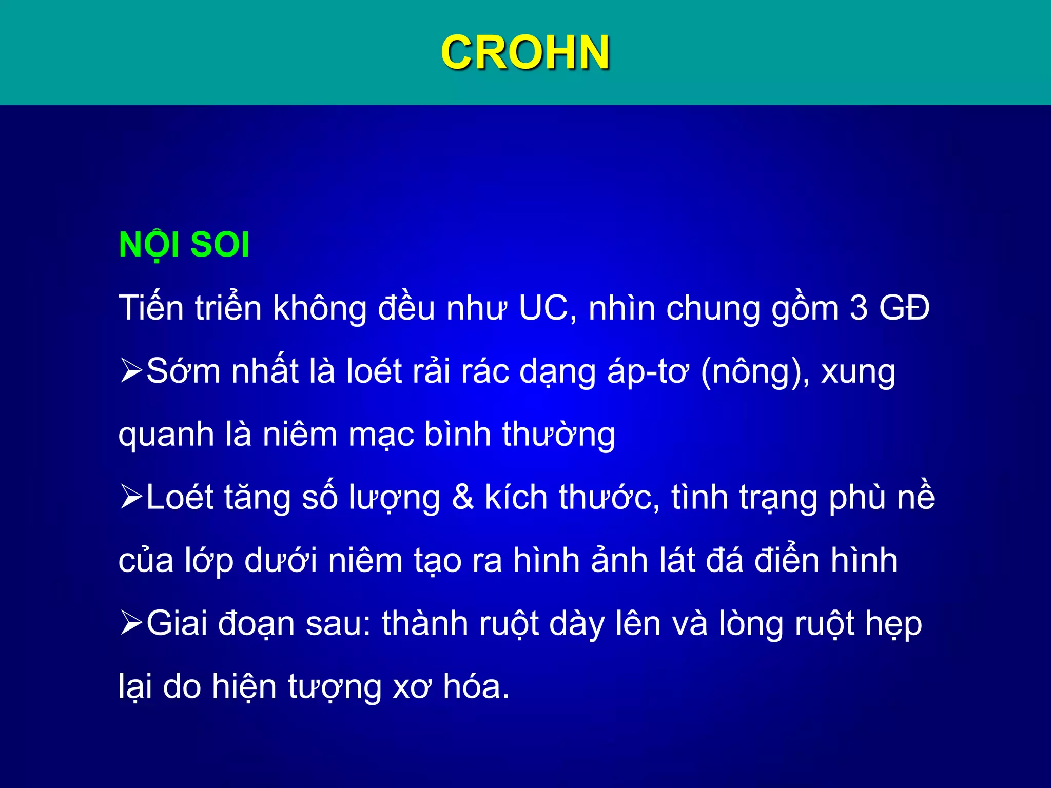CROHN
NỘI SOI
Tiến triển không đều như UC, nhìn chung gồm 3 GĐ
Sớm nhất là loét rải rác dạng áp-tơ (nông), xung
quanh là niêm mạc bình thường
Loét tăng số lượng & kích thước, tình trạng phù nề
của lớp dưới niêm tạo ra hình ảnh lát đá điển hình
Giai đoạn sau: thành ruột dày lên và lòng ruột hẹp
lại do hiện tượng xơ hóa.
 