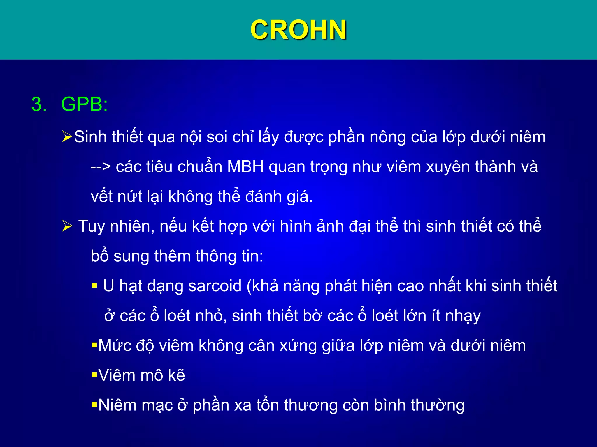CROHN
3. GPB:
Sinh thiết qua nội soi chỉ lấy được phần nông của lớp dưới niêm
--> các tiêu chuẩn MBH quan trọng như viêm xuyên thành và
vết nứt lại không thể đánh giá.
 Tuy nhiên, nếu kết hợp với hình ảnh đại thể thì sinh thiết có thể
bổ sung thêm thông tin:
 U hạt dạng sarcoid (khả năng phát hiện cao nhất khi sinh thiết
ở các ổ loét nhỏ, sinh thiết bờ các ổ loét lớn ít nhạy
Mức độ viêm không cân xứng giữa lớp niêm và dưới niêm
Viêm mô kẽ
Niêm mạc ở phần xa tổn thương còn bình thường
 