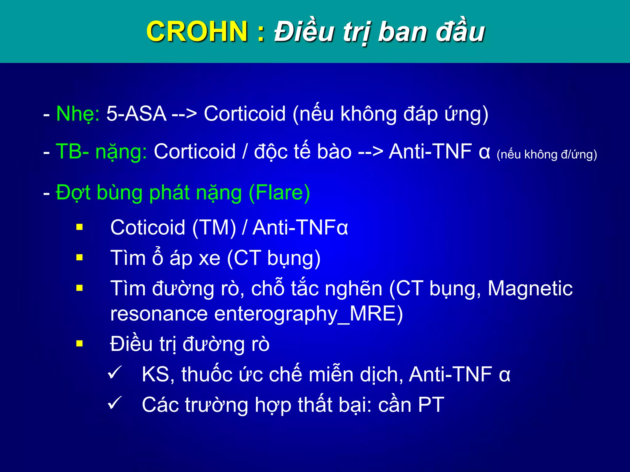 CROHN : Điều trị ban đầu
- Nhẹ: 5-ASA --> Corticoid (nếu không đáp ứng)
- TB- nặng: Corticoid / độc tế bào --> Anti-TNF α (nếu không đ/ứng)
- Đợt bùng phát nặng (Flare)
 Coticoid (TM) / Anti-TNFα
 Tìm ổ áp xe (CT bụng)
 Tìm đường rò, chỗ tắc nghẽn (CT bụng, Magnetic
resonance enterography_MRE)
 Điều trị đường rò
 KS, thuốc ức chế miễn dịch, Anti-TNF α
 Các trường hợp thất bại: cần PT
 