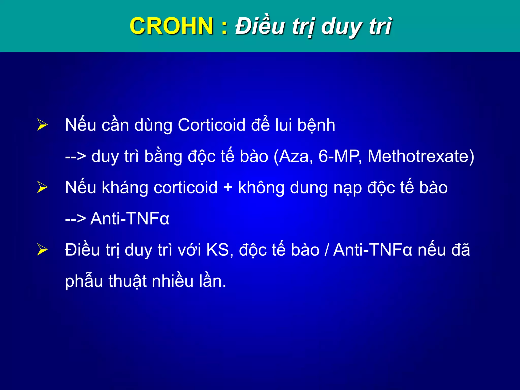 CROHN : Điều trị duy trì
 Nếu cần dùng Corticoid để lui bệnh
--> duy trì bằng độc tế bào (Aza, 6-MP, Methotrexate)
 Nếu kháng corticoid + không dung nạp độc tế bào
--> Anti-TNFα
 Điều trị duy trì với KS, độc tế bào / Anti-TNFα nếu đã
phẫu thuật nhiều lần.
 