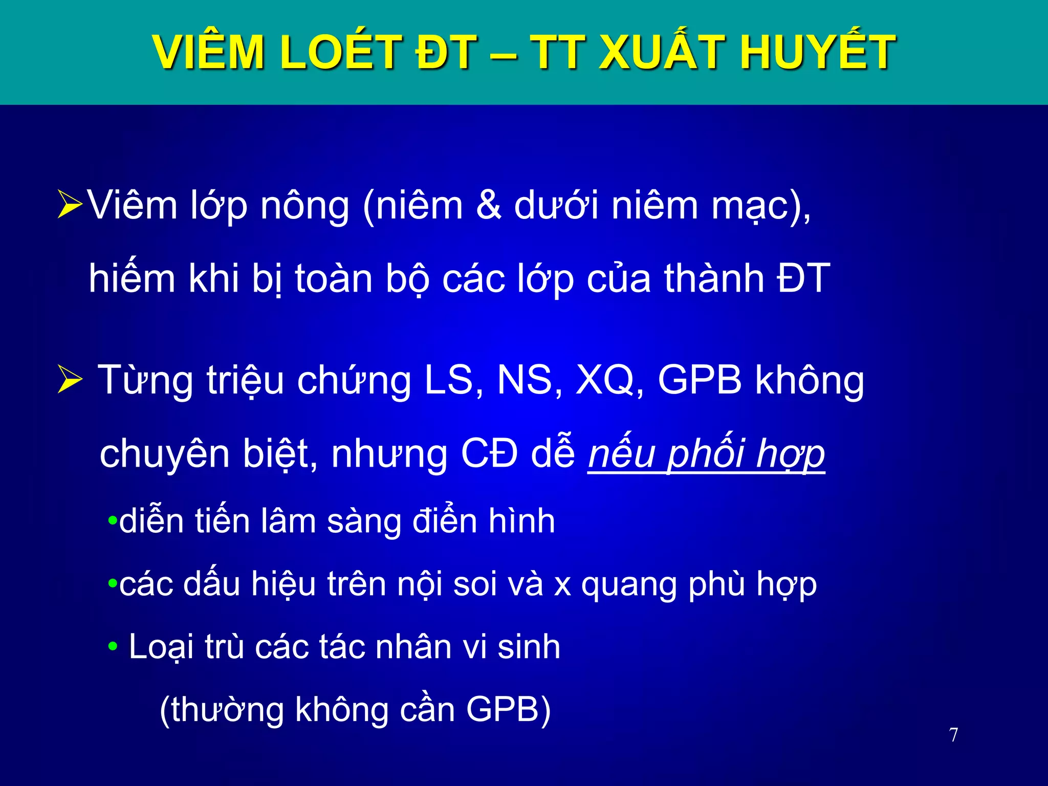 7
Viêm lớp nông (niêm & dưới niêm mạc),
hiếm khi bị toàn bộ các lớp của thành ĐT
VIÊM LOÉT ĐT – TT XUẤT HUYẾT
 Từng triệu chứng LS, NS, XQ, GPB không
chuyên biệt, nhưng CĐ dễ nếu phối hợp
•diễn tiến lâm sàng điển hình
•các dấu hiệu trên nội soi và x quang phù hợp
• Loại trù các tác nhân vi sinh
(thường không cần GPB)
 