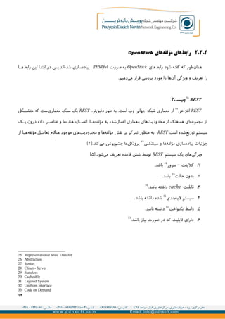 ۲.۳.۲‫های‬‫مؤلفه‬ ‫های‬‫رابط‬OpenStack
‫های‬‫رابط‬ ‫شود‬ ‫گفته‬ ‫که‬ ‫طور‬‫همان‬OpenStack‫صورت‬ ‫به‬RESTful‫سازی‬‫پیاده‬‫ا‬GG‫ه‬‫رابط‬ ‫این‬ ‫ابتدا‬ ‫در‬ ‫اند.پس‬‫شده‬
‫ویژگی‬ ‫و‬ ‫تعریف‬ ‫را‬‫ها‬‫آن‬.‫دهیم‬‫می‬ ‫قرار‬ ‫بررسی‬ ‫مورد‬ ‫را‬
REST
۲۵
‫چیست؟‬
REST‫انتزاعی‬۲۶
،‫تر‬‫دقیق‬ ‫طور‬ ‫به‬ .‫است‬ ‫وب‬ ‫جهانی‬ ‫شبکه‬ ‫معماری‬ ‫از‬REST‫کل‬GG‫متش‬ ‫که‬ ‫ست‬‫معماری‬ ‫سبک‬ ‫یک‬
‫ک‬GG‫ی‬ ‫درون‬ ‫داده‬ ‫ر‬GG‫عناص‬ ‫و‬ ‫ها‬‫دهنده‬‫ال‬GG‫اتص‬ ،‫ا‬GG‫ه‬‫مؤلفه‬ ‫به‬ ‫شده‬‫اعمال‬ ‫معماری‬ ‫های‬‫محدودیت‬ ‫از‬ ‫هماهنگ‬ ‫ای‬‫مجموعه‬ ‫از‬
.‫است‬ ‫شده‬‫توزیع‬ ‫سیستم‬REST‫از‬ ‫ا‬GG‫ه‬‫مؤلفه‬ ‫ل‬GG‫تعام‬ ‫هنگام‬ ‫موجود‬ ‫های‬‫محدودیت‬ ‫و‬ ‫ها‬‫مؤلفه‬ ‫نقش‬ ‫بر‬ ‫تمرکز‬ ‫منظور‬ ‫به‬
‫ها‬‫مؤلفه‬ ‫سازی‬‫پیاده‬ ‫جزئیات‬‫سینتکس‬ ‫و‬۲۷
‫کن‬‫می‬ ‫پوشی‬‫چشم‬ ‫ها‬‫پروتکل‬.‫د‬]۴[
‫سیستم‬ ‫یک‬ ‫های‬‫ویژگی‬REST:‫شود‬‫می‬ ‫تعریف‬ ‫قاعده‬ ‫شش‬ ‫توسط‬]۵[
۱.‫کلینت‬–‫سرور‬28
.‫باشد‬
۲.‫حالت‬ ‫بدون‬29
.‫باشد‬
۳.‫قابلیت‬cache.‫باشد‬ ‫داشته‬30
۴.‫بندی‬‫لیه‬ ‫سیستم‬31
.‫باشد‬ ‫داشته‬ ‫شده‬
۵.‫یکنواخت‬ ‫واسط‬32
.‫باشد‬ ‫داشته‬
۶..‫باشد‬ ‫نیاز‬ ‫صورت‬ ‫در‬ ‫کد‬ ‫قابلیت‬ ‫دارای‬33
25 Representational State Transfer
26 Abstraction
27 Syntax
28 Clinet - Server
29 Stateless
30 Cacheable
31 Layered System
32 Unifrom Interface
33 Code on Demand
۱۲
 