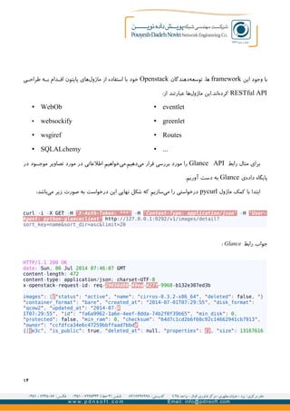 ‫این‬ ‫وجود‬ ‫با‬framework‫دهندگان‬‫توسعه‬ ،‫ها‬Openstack‫ی‬GG‫طراح‬ ‫ه‬GG‫ب‬ ‫دام‬GG‫اق‬ ‫پایتون‬ ‫های‬‫ماژول‬ ‫از‬ ‫استفاده‬ ‫با‬ ‫خود‬
RESTful API:‫از‬ ‫عبارتند‬ ‫ها‬‫ماژول‬ ‫اند.این‬‫کرده‬
• eventlet
• greenlet
• Routes
• ...
• WebOb
• websockify
• wsgiref
• SQLALchemy
‫رابط‬ ‫مثال‬ ‫برای‬Glance API‫در‬ ‫ود‬GG‫موج‬ ‫تصاویر‬ ‫مورد‬ ‫در‬ ‫اطلعاتی‬ ‫خواهیم‬‫دهیم.می‬‫می‬ ‫قرار‬ ‫بررسی‬ ‫مورد‬ ‫را‬
‫ی‬‫داده‬ ‫پایگاه‬Glance.‫آوریم‬ ‫دست‬ ‫به‬
‫ماژول‬ ‫کمک‬ ‫با‬ ‫ابتدا‬pycurl:‫باشد‬‫می‬ ‫زیر‬ ‫صورت‬ ‫به‬ ‫درخواست‬ ‫این‬ ‫نهایی‬ ‫شکل‬ ‫که‬ ‫سازیم‬‫می‬ ‫را‬ ‫درخواستی‬
curl -i -X GET -H 'X-Auth-Token: ***' -H 'Content-Type: application/json' -H 'User-
Agent: python-glanceclient' http://127.0.0.1:9292/v1/images/detail?
sort_key=name&sort_dir=asc&limit=20
‫رابط‬ ‫جواب‬Glance:
HTTP/1.1 200 OK
date: Sun, 06 Jul 2014 07:46:07 GMT
content-length: 472
content-type: application/json; charset=UTF-8
x-openstack-request-id: req-29656d86-49ea-427f-9968-b132e307ed3b
}"images": [{"status": "active", "name": "cirros-0.3.2-x86_64", "deleted": false,
"container_format": "bare", "created_at": "2014-07-01T07:29:55", "disk_format":
"qcow2", "updated_at": "2014-07-0
1T07:29:55", "id": "fa6a9962-1a6e-4eef-8dda-74b2f0f39b65", "min_disk": 0,
"protected": false, "min_ram": 0, "checksum": "64d7c1cd2b6f60c92c14662941cb7913",
"owner": "ccfdfca34e6c47259bbffaad7bbdd
e3c", "is_public": true, "deleted_at": null, "properties": {}, "size": 13167616{[{
۱۴
 