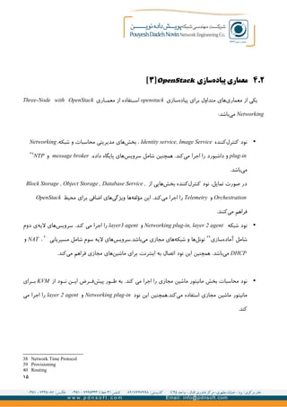 ۲.۴‫سازی‬‫پیاده‬ ‫معماری‬OpenStack]۳[
‫سازی‬‫پیاده‬ ‫برای‬ ‫متداول‬ ‫های‬‫معماری‬ ‫از‬ ‫یکی‬openstack‫اری‬GG‫معم‬ ‫از‬ ‫تفاده‬GG‫اس‬Three-Node with OpenStack
Networking:‫باشد‬‫می‬
•‫کننده‬‫کنترل‬ ‫نود‬Identity service, Image Service،‫شبکه‬ ‫و‬ ‫محاسبات‬ ‫مدیریتی‬ ‫های‬‫بخش‬ ،Networking
plug-in‫اجرا‬ ‫را‬ ‫داشبورد‬ ‫و‬،‫داده‬ ‫پایگاه‬ ‫های‬‫سرویس‬ ‫شامل‬ ‫همچنین‬ .‫کند‬‫می‬message broker‫و‬NTP
۳۸
.‫باشد‬‫می‬
‫از‬ ‫هایی‬‫بخش‬ ‫کننده‬‫کنترل‬ ‫نود‬ ،‫تمایل‬ ‫صورت‬ ‫در‬Block Storage , Object Storage , Database Service ,
Orchestration‫و‬Telemetry‫این‬ .‫کند‬‫می‬ ‫اجرا‬ ‫را‬‫ها‬‫مؤلفه‬‫محیط‬ ‫برای‬ ‫اضافی‬ ‫های‬‫ویژگی‬OpenStack
.‫کنند‬‫می‬ ‫فراهم‬
•‫ن‬‫شبکه‬ ‫ود‬Networking plug-in, layer 2 agent‫و‬layer3 agent.‫کند‬ ‫می‬ ‫اجرا‬ ‫را‬‫لیه‬ ‫های‬‫سرویس‬‫دوم‬ ‫ی‬
‫شامل‬‫سازی‬‫آماده‬۳۹
.‫باشد‬‫می‬ ‫مجازی‬ ‫های‬‫شبکه‬ ‫و‬ ‫ها‬‫تونل‬‫مسیریابی‬ ‫شامل‬ ‫سوم‬ ‫لیه‬ ‫های‬‫سرویس‬۴۰
،NAT‫و‬
DHCP‫نود‬ ‫این‬ ‫همچنین‬ .‫باشد‬‫می‬‫اینترنت‬ ‫به‬ ‫اتصال‬.‫کند‬‫می‬ ‫فراهم‬ ‫مجازی‬ ‫های‬‫ماشین‬ ‫برای‬
•‫ن‬‫محاسبات‬ ‫ود‬‫بخش‬.‫کند‬ ‫می‬ ‫اجرا‬ ‫را‬ ‫مجازی‬ ‫ماشین‬ ‫مانیتور‬‫از‬ ‫ود‬GG‫ن‬ ‫ن‬GG‫ای‬ ‫رض‬GG‫ف‬‫پیش‬ ‫ور‬GG‫ط‬ ‫به‬KVM‫رای‬GG‫ب‬
‫استف‬ ‫مجازی‬ ‫ماشین‬ ‫مانیتور‬‫نود‬ ‫این‬ ‫کند.همچنین‬‫می‬ ‫اده‬Networking plug-in‫و‬layer 2 agent‫می‬ ‫اجرا‬ ‫را‬
.‫کند‬
38 Network Time Protocol
39 Provisioning
40 Routing
۱۵
 