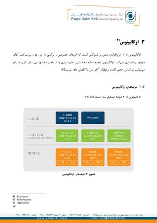 ۳‫اوکالیپتوس‬
۴۱
‫اوکالیپتوس‬]۷[‫اخت‬GG‫زیرس‬ ‫روی‬ ‫بر‬ ‫را‬ ‫ترکیبی‬ ‫و‬ ‫خصوصی‬ ‫ابرهای‬ ‫که‬ ‫است‬ ‫لینوکس‬ ‫بر‬ ‫مبتنی‬ ‫افزاری‬‫نرم‬۴۲
‫های‬
‫سازی‬‫پیاده‬ ‫موجود‬. ‫کند‬‫می‬‫ابع‬G‫من‬ ‫ن‬G‫.ای‬ ‫ازد‬G‫س‬‫می‬ ‫دور‬G‫مق‬ ‫را‬ ‫بکه‬GG‫ش‬ ‫و‬ ‫سازی‬‫دخیره‬ ،‫محاسباتی‬ ‫منابع‬ ‫تجمع‬ ‫اوکالیپتوس‬
‫افزار‬‫نرم‬ ‫کاری‬ ‫حجم‬ ‫اساس‬ ‫بر‬ ‫توانند‬‫می‬۴۳
.‫شوند‬ ‫داده‬ ‫کاهش‬ ‫یا‬ ‫افزایش‬]۶[
۳.۱‫اوکالیپتوس‬ ‫های‬‫مؤلفه‬
‫از‬ ‫اوکالیپتوس‬۶‫مؤلفه‬:‫است‬ ‫شده‬ ‫تشکیل‬]۸[]۹[
41 Eucalyptus
42 Infrastructure
43 Application
۱۷
‫تصویر‬۴‫اوکالیپتوس‬ ‫های‬‫مؤلفه‬ :
 