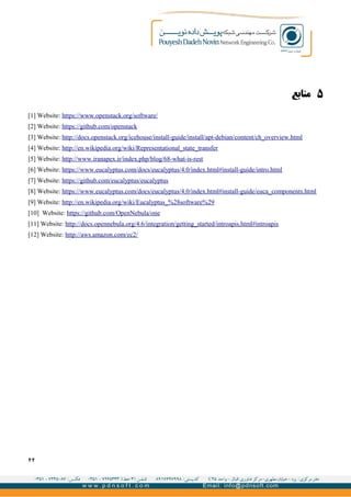 ۵‫منابع‬
[1] Website: https://www.openstack.org/software/
[2] Website: https://github.com/openstack
[3] Website: http://docs.openstack.org/icehouse/install-guide/install/apt-debian/content/ch_overview.html
[4] Website: http://en.wikipedia.org/wiki/Representational_state_transfer
[5] Website: http://www.iranapex.ir/index.php/blog/68-what-is-rest
[6] Website: https://www.eucalyptus.com/docs/eucalyptus/4.0/index.html#install-guide/intro.html
[7] Website: https://github.com/eucalyptus/eucalyptus
[8] Website: https://www.eucalyptus.com/docs/eucalyptus/4.0/index.html#install-guide/euca_components.html
[9] Website: http://en.wikipedia.org/wiki/Eucalyptus_%28software%29
[10] Website: https://github.com/OpenNebula/one
[11] Website: http://docs.opennebula.org/4.6/integration/getting_started/introapis.html#introapis
[12] Website: http://aws.amazon.com/ec2/
۲۲
 
