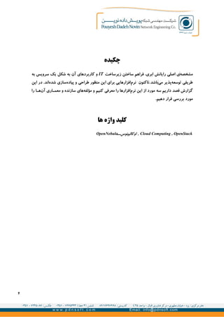 ‫چکیده‬
‫مشخصه‬‌‫زیرساخت‬ ‫ساختن‬ ‫فراهم‬ ،‫ابری‬ ‫رایانش‬ ‫اصلی‬ ‫ی‬IT‫به‬ ‫سرویس‬ ‫یک‬ ‫شکل‬ ‫به‬ ‫آن‬ ‫کاربردهای‬ ‫و‬
‫می‬ ‫پذیر‬‫توسعه‬ ‫طریقی‬‌‫باشد‬‫این‬ ‫در‬ .‫اند‬‫شده‬ ‫سازی‬‫پیاده‬ ‫و‬ ‫طراحی‬ ‫منظور‬ ‫این‬ ‫برای‬ ‫افزارهایی‬‫نرم‬ ‫.تاکنون‬
‫داریم‬ ‫قصد‬ ‫گزارش‬‫سه‬‫را‬ ‫ا‬‫ه‬‫آن‬ ‫اری‬‫معم‬ ‫و‬ ‫سازنده‬ ‫های‬‫مؤلفه‬ ‫و‬ ‫کنیم‬ ‫معرفی‬ ‫را‬ ‫افزارها‬‫نرم‬ ‫این‬ ‫از‬ ‫مورد‬
.‫دهیم‬ ‫قرار‬ ‫بررسی‬ ‫مورد‬
‫ها‬ ‫واژه‬ ‫کلید‬
Cloud Computing , OpenStack،‫اوکالیپتوس‬ ,OpenNebula
۴
 
