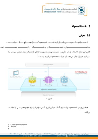 ۲OpenStack
۲.۱‫معرفی‬
Openstack‫ابری‬ ‫ل‬GGGG‫عام‬ ‫تم‬GGGG‫سیس‬ ‫ک‬GGGG‫ی‬۳
.‫ت‬GGGG‫س‬openstack‫نتر‬GGGGG‫دیتاس‬ ‫ک‬GGGG‫ی‬ ‫ابع‬GGGGG‫من‬ ‫ترل‬GGGG‫کن‬–
.‫رد‬G‫دا‬ ‫ده‬GGGGGGGGGGGG‫عه‬ ‫ر‬GGGGGGGGGGG‫ب‬G‫را‬ ‫بکه‬GGGGGGGGGGGG‫ش‬ G‫و‬ ‫ازی‬GGGGGGGGGGG‫س‬ ‫باتی،ذخیره‬GGGGGGGGGGGGGGGGGGGGGGGG‫محاس‬–
‫داشبورد‬ ‫یک‬ ‫از‬ ‫استفاده‬ ‫با‬ ‫منابع‬ ‫این‬ ‫کنترل‬۴
‫ه‬GG‫ب‬ ‫وب‬ ‫ر‬GG‫ب‬ ‫ی‬GG‫مبتن‬ ‫محیط‬ ‫یک‬ ‫کردن‬ ‫فراهم‬ ‫با‬ ‫شود.داشبورد‬‫می‬ ‫مدیریت‬
‫اجزاء‬ ‫با‬ ‫تا‬ ‫دهد‬‫می‬ ‫اجازه‬ ‫کاربران‬ ‫و‬ ‫مدیران‬openstack.‫باشند‬ ‫ارتباط‬ ‫در‬]۱[
‫ی‬‫پروژه‬ ‫هدف‬openstack‫ات‬GG‫امکان‬ ‫از‬ ‫ی‬GG‫غن‬ ‫ای‬‫مجموعه‬ ‫سازی‬‫فراهم‬ ‫و‬ ‫گسترده‬ ‫پذیری‬‫مقیاس‬ ،‫آسان‬ ‫سازی‬‫پیاده‬ ،
.‫باشد‬‫می‬
3 Cloud Opreating System
4 Horizon
۷
‫تصویر‬۱
 