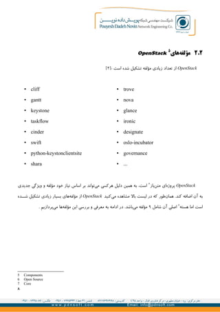 ۲.۲‫های‬‫مؤلفه‬
۵
OpenStack
OpenStack: ‫است‬ ‫شده‬ ‫تشکیل‬ ‫مؤلفه‬ ‫زیادی‬ ‫تعداد‬ ‫از‬]۲[
• trove
• nova
• glance
• ironic
• designate
• oslo-incubator
• governance
• ...
• cliff
• gantt
• keystone
• taskflow
• cinder
• swift
• python-keystonclientsite
• shara
OpenStack‫باز‬‫متن‬ ‫ای‬‫پروژه‬۶
‫جدیدی‬ ‫ویژگی‬ ‫و‬ ‫مؤلفه‬ ‫خود‬ ‫نیاز‬ ‫اساس‬ ‫بر‬ ‫تواند‬‫می‬ ‫هرکسی‬ ‫دلیل‬ ‫همین‬ ‫به‬ ،‫است‬
.‫کند‬ ‫اضافه‬ ‫آن‬ ‫به‬‫طور‬‫همان‬‫کنید‬‫می‬ ‫مشاهده‬ ‫بال‬ ‫لیست‬ ‫در‬ ‫که‬OpenStack‫از‬‫های‬‫مؤلفه‬‫ده‬GG‫ش‬ ‫تشکیل‬ ‫زیادی‬ ‫بسیار‬
‫هسته‬ ‫اما‬ ‫است‬۷
‫شامل‬ ‫آن‬ ‫اصلی‬۹‫ها‬‫مؤلفه‬ ‫این‬ ‫بررسی‬ ‫و‬ ‫معرفی‬ ‫به‬ ‫ادامه‬ ‫در‬ .‫باشد‬‫می‬ ‫مؤلفه‬‫پردازیم‬‫می‬.
5 Components
6 Open Source
7 Core
۸
 