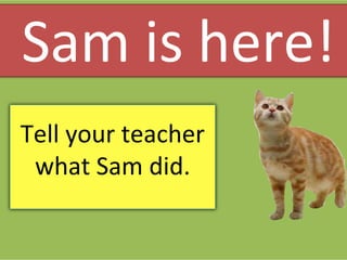 Tell your teacher
what Sam did.
Sam is here!
 