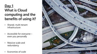 Day 1
What is Cloud
computing and the
benefits of using it?
• Shared, multi-tenant
infrastructure
• Accessible for everyone –
even you personally
• Massive scale and
redundancy
• Economies of scale
 
