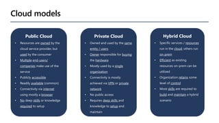 Cloud models
Public Cloud
• Resources are owned by the
cloud service provider, but
used by the consumer
• Multiple end-users/
companies make use of the
service
• Publicly accessible
• Readily available (common)
• Connectivity via internet
using mostly a browser
• No deep skills or knowledge
required to setup
Private Cloud
• Owned and used by the same
entity / users
• Owner responsible for buying
the hardware
• Mostly used by a single
organization
• Connectivity is mostly
achieved via VPN or private
network
• No public access
• Requires deep skills and
knowledge to setup and
maintain
• On-prem resources
Hybrid Cloud
• Specific services / resources
run in the cloud; others run
on-prem
• Efficient as existing
resources on-prem can be
utilized
• Organization retains some
level of control
• More skills are required to
build and maintain a hybrid
scenario
 