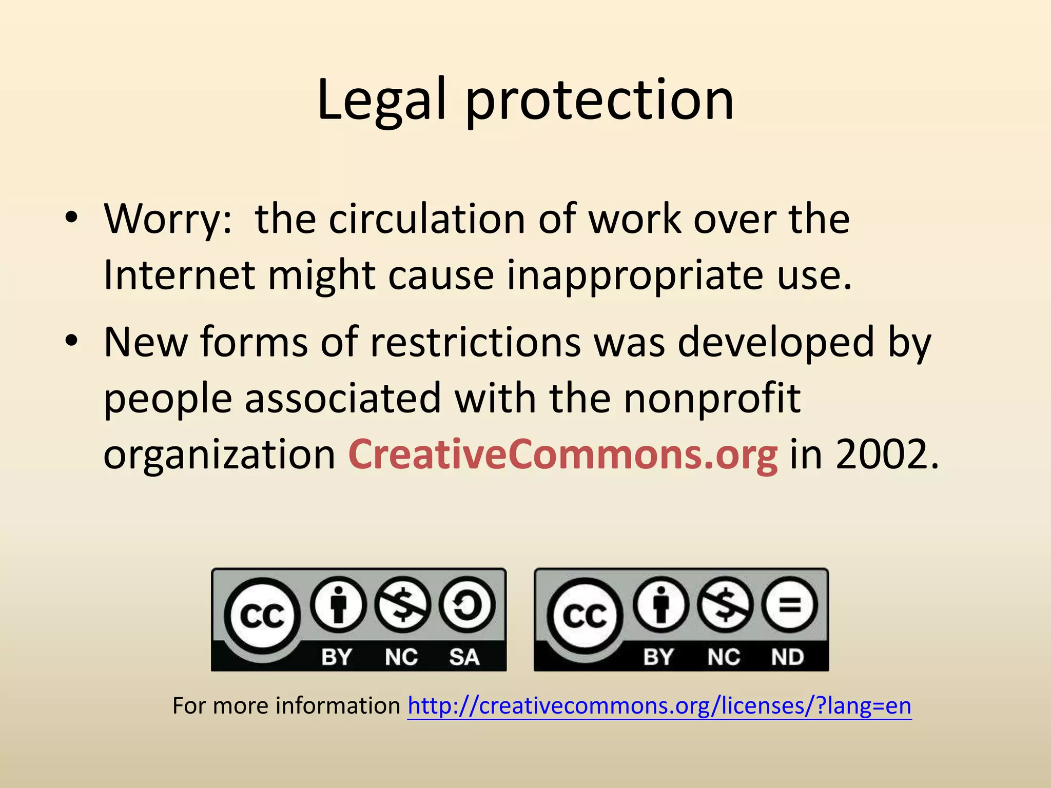 Legal protection
• Worry: the circulation of work over the
  Internet might cause inappropriate use.
• New forms of restrictions was developed by
  people associated with the nonprofit
  organization CreativeCommons.org in 2002.




     For more information http://creativecommons.org/licenses/?lang=en
 
