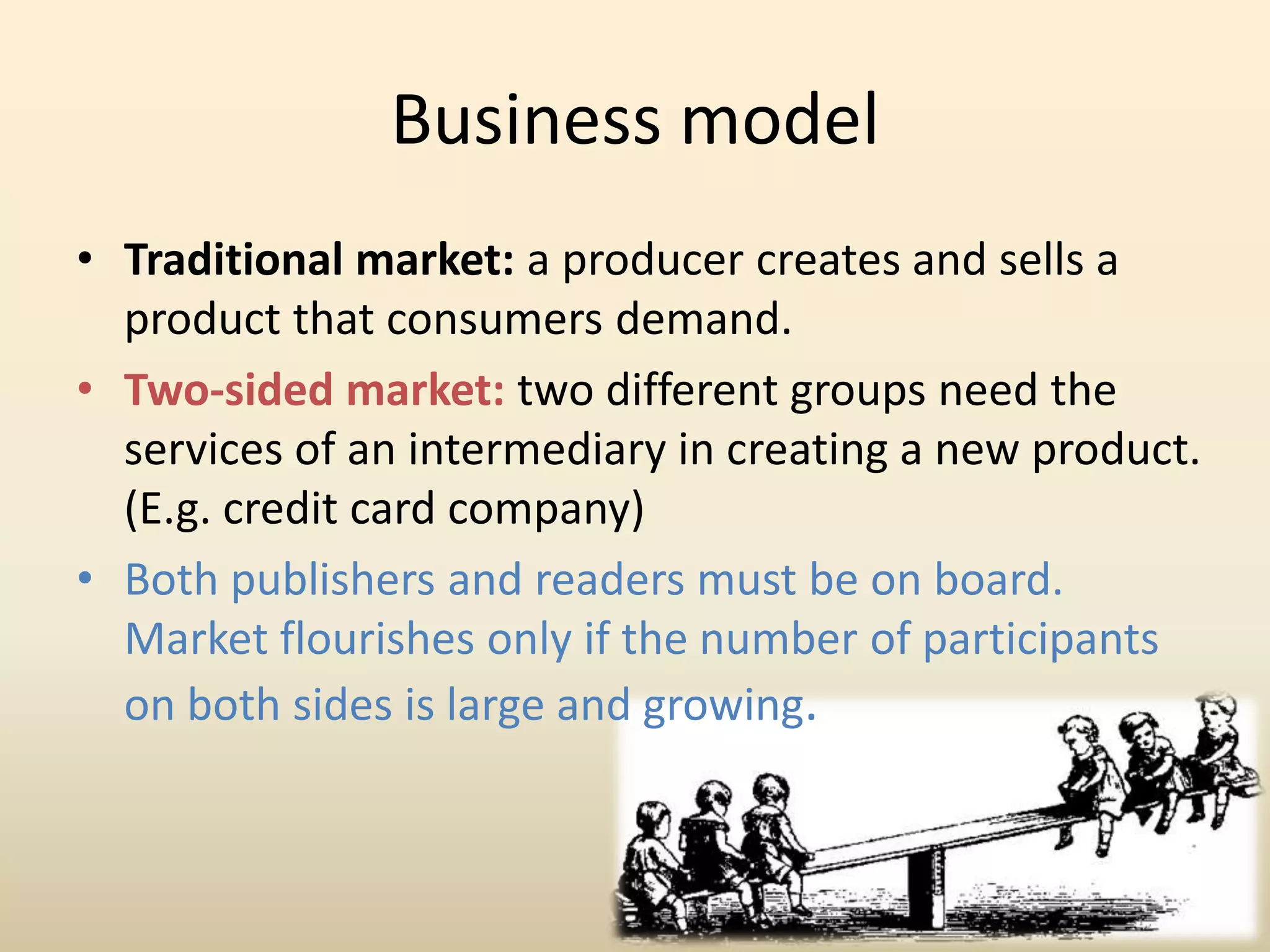 Business model
• Traditional market: a producer creates and sells a
  product that consumers demand.
• Two-sided market: two different groups need the
  services of an intermediary in creating a new product.
  (E.g. credit card company)
• Both publishers and readers must be on board.
  Market flourishes only if the number of participants
  on both sides is large and growing.
 