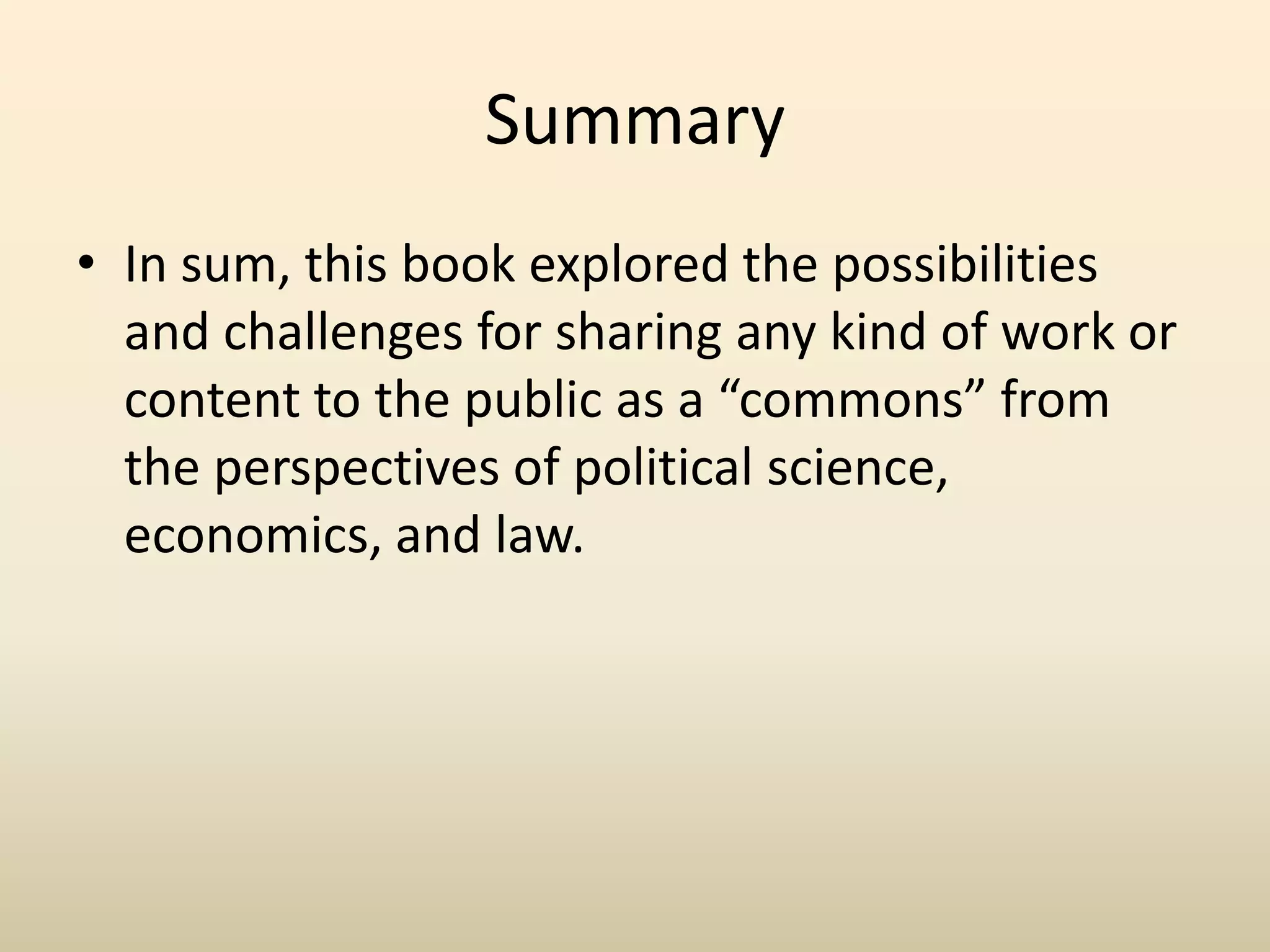 Summary
• In sum, this book explored the possibilities
  and challenges for sharing any kind of work or
  content to the public as a “commons” from
  the perspectives of political science,
  economics, and law.
 