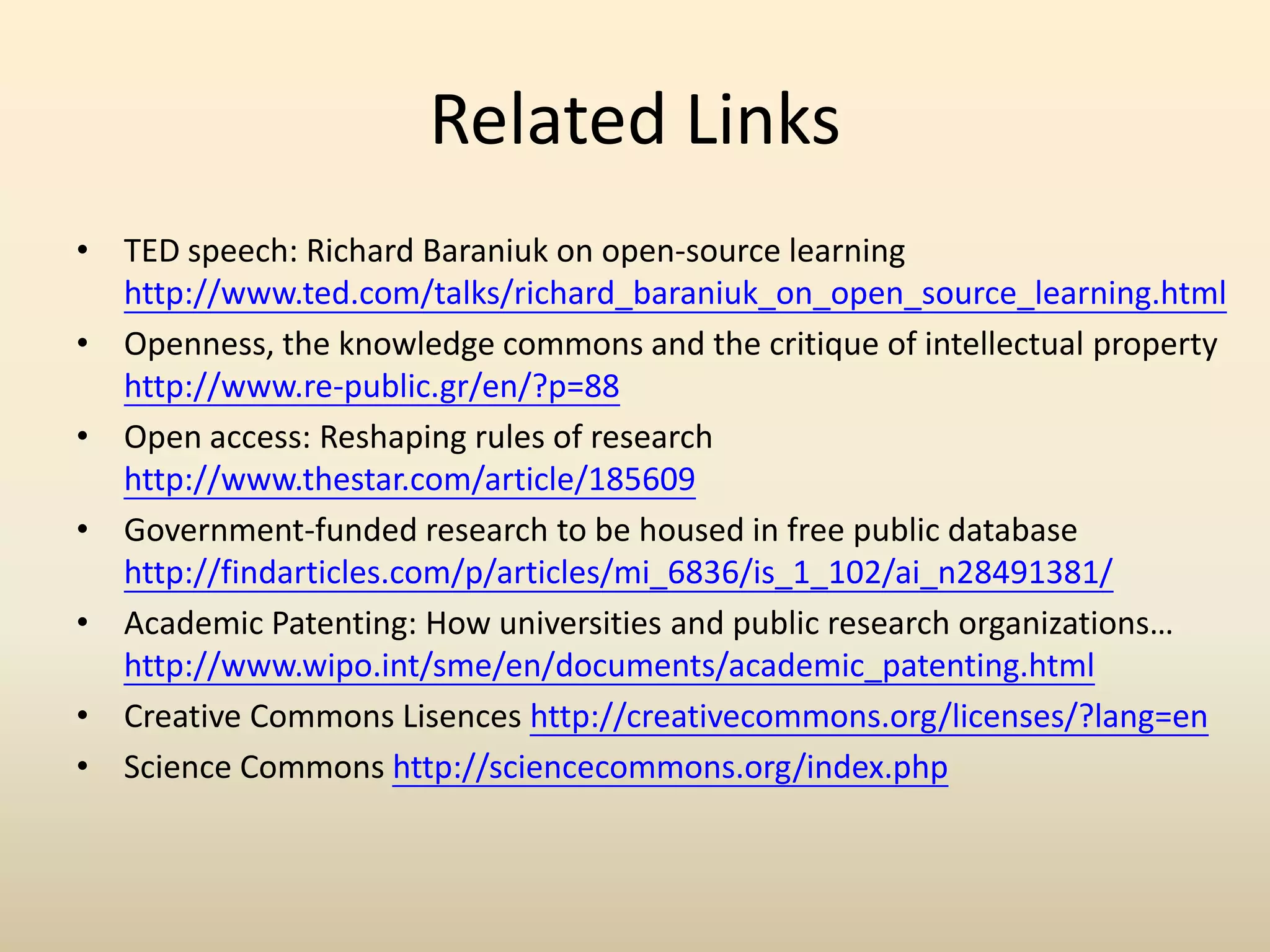 Related Links
• TED speech: Richard Baraniuk on open-source learning
  http://www.ted.com/talks/richard_baraniuk_on_open_source_learning.html
• Openness, the knowledge commons and the critique of intellectual property
  http://www.re-public.gr/en/?p=88
• Open access: Reshaping rules of research
  http://www.thestar.com/article/185609
• Government-funded research to be housed in free public database
  http://findarticles.com/p/articles/mi_6836/is_1_102/ai_n28491381/
• Academic Patenting: How universities and public research organizations…
  http://www.wipo.int/sme/en/documents/academic_patenting.html
• Creative Commons Lisences http://creativecommons.org/licenses/?lang=en
• Science Commons http://sciencecommons.org/index.php
 