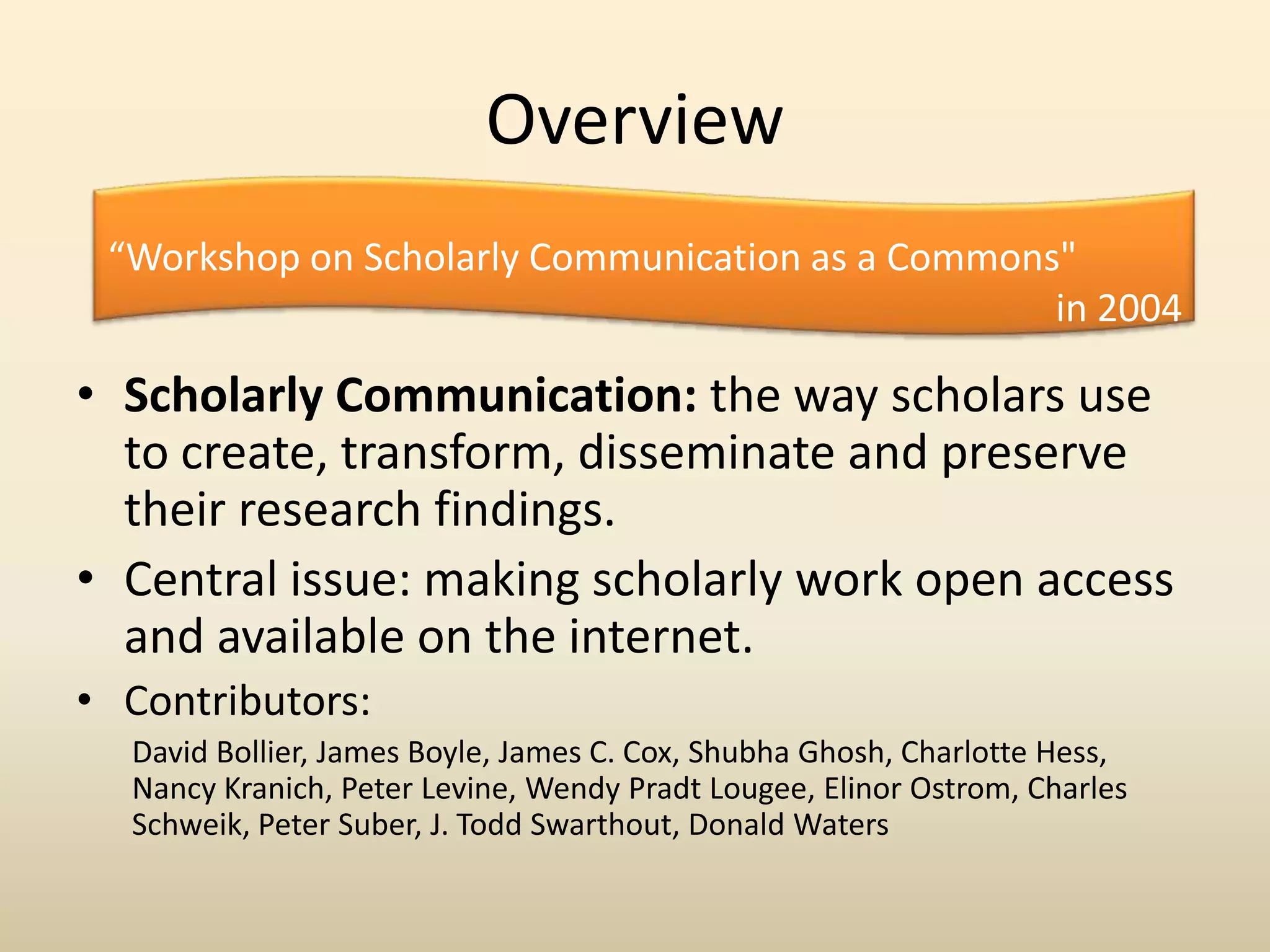 Overview
 “Workshop on Scholarly Communication as a Commons"
                                                  in 2004

• Scholarly Communication: the way scholars use
  to create, transform, disseminate and preserve
  their research findings.
• Central issue: making scholarly work open access
  and available on the internet.
• Contributors:
  David Bollier, James Boyle, James C. Cox, Shubha Ghosh, Charlotte Hess,
  Nancy Kranich, Peter Levine, Wendy Pradt Lougee, Elinor Ostrom, Charles
  Schweik, Peter Suber, J. Todd Swarthout, Donald Waters
 