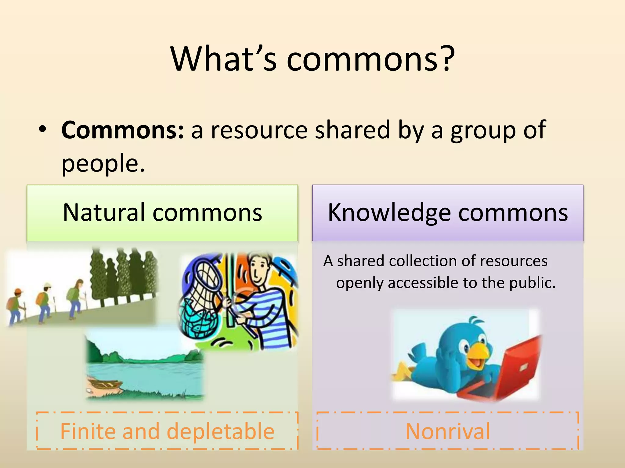 What’s commons?
• Commons: a resource shared by a group of
  people.
  Natural commons        Knowledge commons
                         A shared collection of resources
                           openly accessible to the public.




 Finite and depletable              Nonrival
 