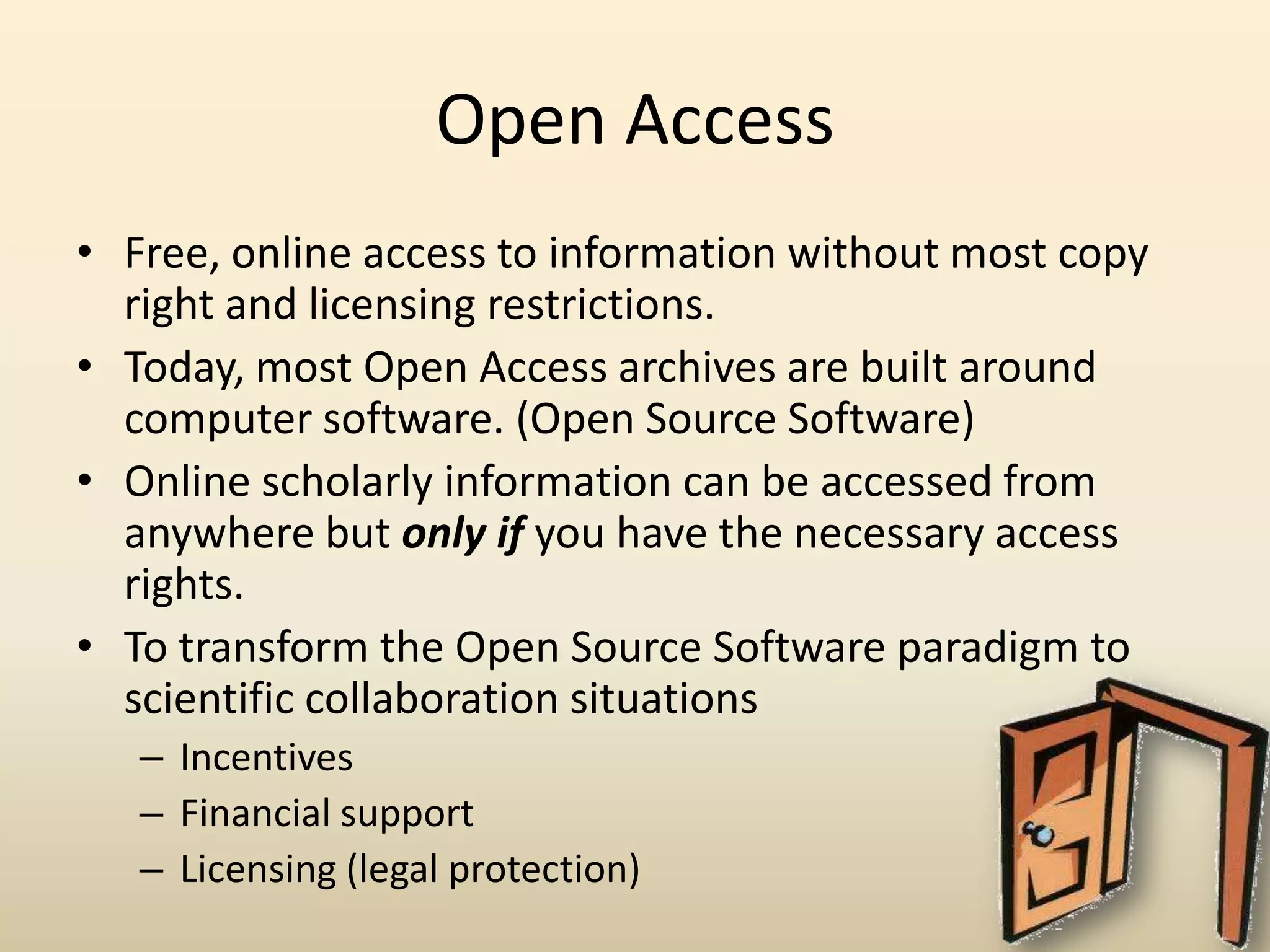 Open Access
• Free, online access to information without most copy
  right and licensing restrictions.
• Today, most Open Access archives are built around
  computer software. (Open Source Software)
• Online scholarly information can be accessed from
  anywhere but only if you have the necessary access
  rights.
• To transform the Open Source Software paradigm to
  scientific collaboration situations
   – Incentives
   – Financial support
   – Licensing (legal protection)
 