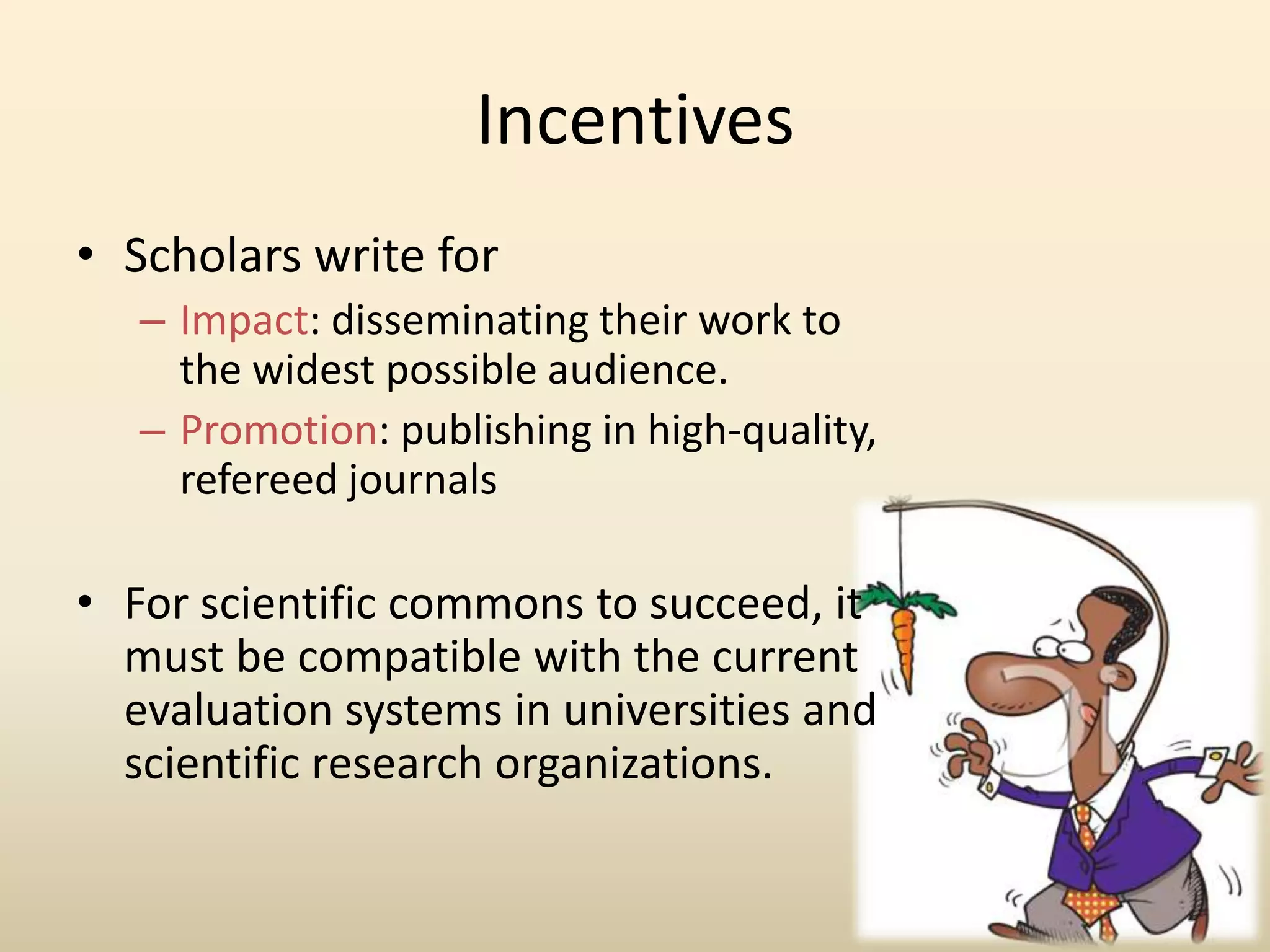 Incentives
• Scholars write for
   – Impact: disseminating their work to
     the widest possible audience.
   – Promotion: publishing in high-quality,
     refereed journals

• For scientific commons to succeed, it
  must be compatible with the current
  evaluation systems in universities and
  scientific research organizations.
 