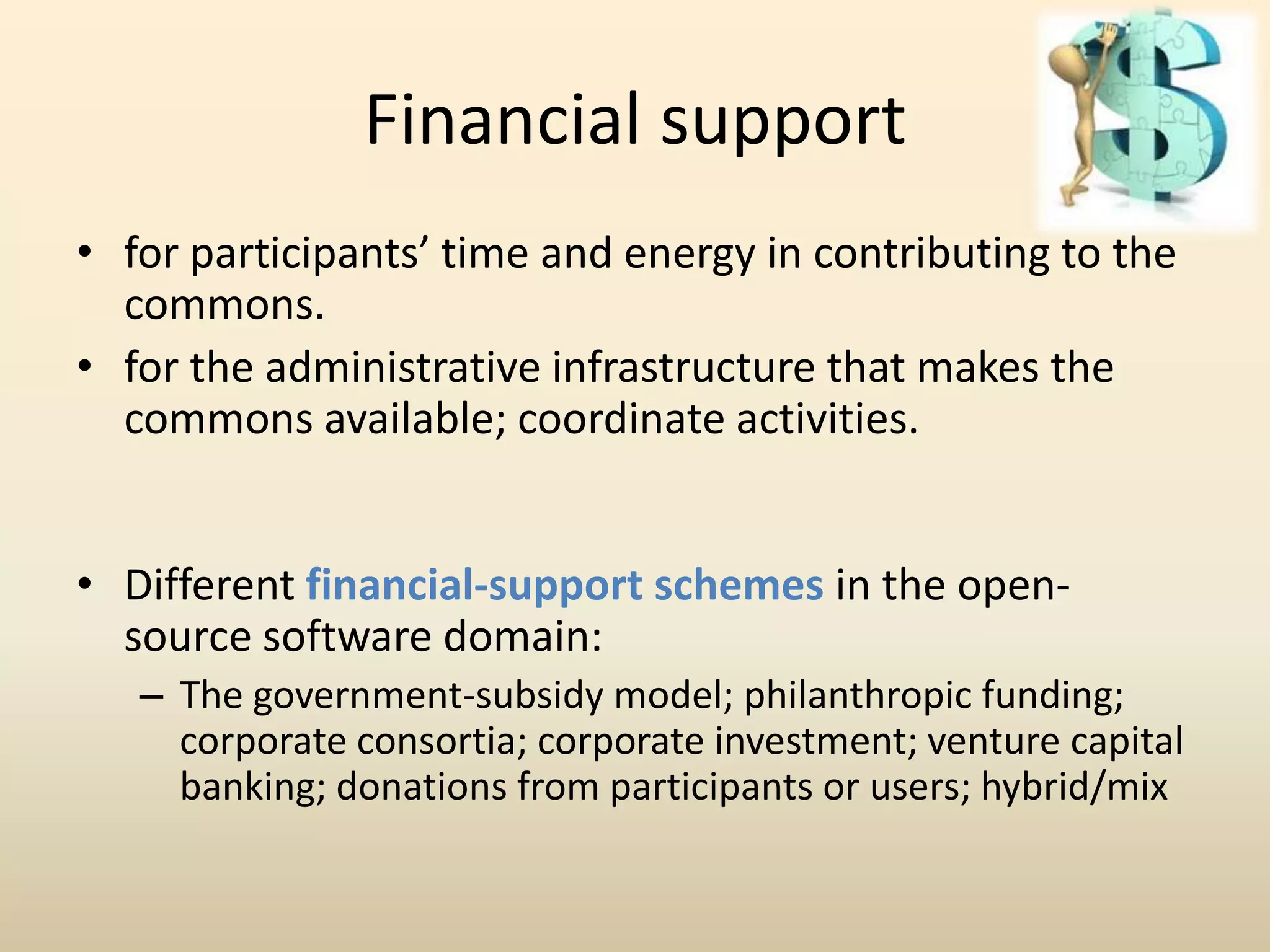 Financial support
• for participants’ time and energy in contributing to the
  commons.
• for the administrative infrastructure that makes the
  commons available; coordinate activities.


• Different financial-support schemes in the open-
  source software domain:
   – The government-subsidy model; philanthropic funding;
     corporate consortia; corporate investment; venture capital
     banking; donations from participants or users; hybrid/mix
 