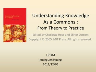 Understanding Knowledge
      As a Commons :
      From Theory to Practice
  Edited by Charlotte Hess and Elinor Ostrom
Copyright © 2005. MIT Press. All rights reserved.



            UOKM
        Kuang Jen Huang
          2011/12/05
 