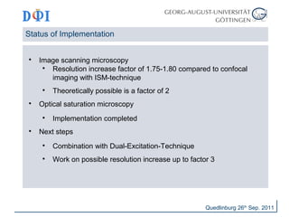 Status of Implementation 
 Image scanning microscopy 
 Resolution increase factor of 1.75-1.80 compared to confocal 
imaging with ISM-technique 
 Theoretically possible is a factor of 2 
 Optical saturation microscopy 
 Implementation completed 
 Next steps 
 Combination with Dual-Excitation-Technique 
 Work on possible resolution increase up to factor 3 
Quedlinburg 26th Sep. 2011 
 