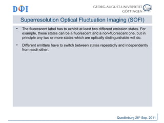 Superresolution Optical Fluctuation Imaging (SOFI) 
 The fluorescent label has to exhibit at least two different emission states. For 
example, these states can be a fluorescent and a non-fluorescent one, but in 
principle any two or more states which are optically distinguishable will do. 
 Different emitters have to switch between states repeatedly and independently 
from each other. 
Quedlinburg 26th Sep. 2011 
 