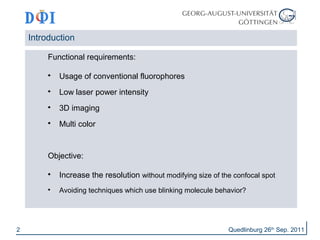 Introduction 
Functional requirements: 
 Usage of conventional fluorophores 
 Low laser power intensity 
 3D imaging 
 Multi color 
Objective: 
 Increase the resolution without modifying size of the confocal spot 
 Avoiding techniques which use blinking molecule behavior? 
2 Quedlinburg 26th Sep. 2011 
 