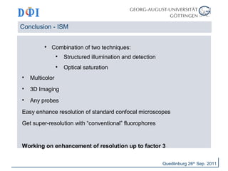 Conclusion - ISM 
 Combination of two techniques: 
 Structured illumination and detection 
 Optical saturation 
 Multicolor 
 3D Imaging 
 Any probes 
Easy enhance resolution of standard confocal microscopes 
Get super-resolution with “conventional” fluorophores 
Working on enhancement of resolution up to factor 3 
Quedlinburg 26th Sep. 2011 
 