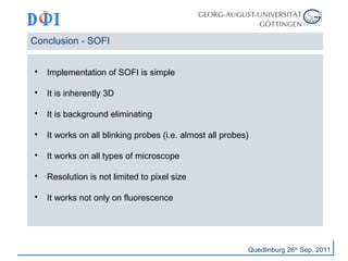 Conclusion - SOFI 
 Implementation of SOFI is simple 
 It is inherently 3D 
 It is background eliminating 
 It works on all blinking probes (i.e. almost all probes) 
 It works on all types of microscope 
 Resolution is not limited to pixel size 
 It works not only on fluorescence 
Quedlinburg 26th Sep. 2011 
